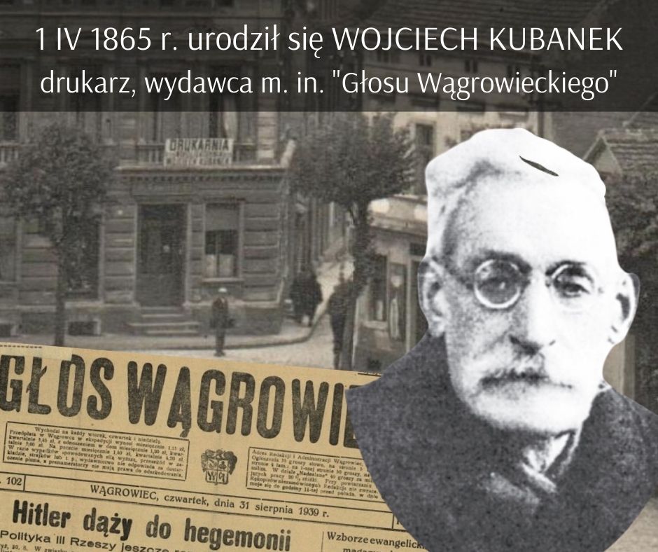 grafika: 1 kwietnia 1865 r. Urodził się WOJCIECH KUBANEK (zm. 12 maja 1941 r.) - drukarz, działacz niepodległościowy, w okresie międzywojennym wydawca m. in. „Głosu Wągrowieckiego”. Fotografia z okresu międzywojennego: czytelny napis Introligatornia, księgarnia W. Kubanek (Rynek w Wągrowcu). Popiersie mężczyzny w podeszłym wieku. Fragment wydania Głosu Wągrowieckiego z końca sierpnia 1939 r.