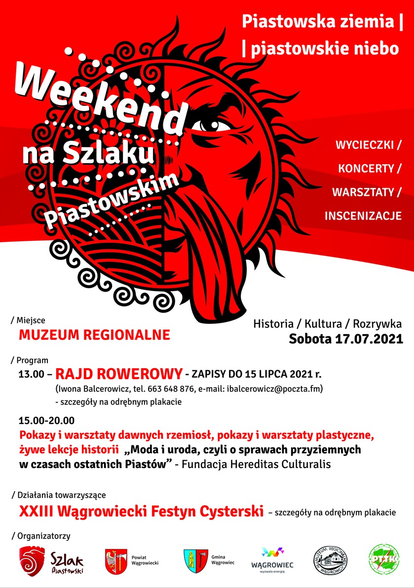 WEEKEND NA SZLAKU PIASTOWSKIM Piastowska ziemia I piastowskie niebo SOBOTA 17 LIPCA 2021. / Miejsce: MUZEUM REGIONALNE W WĄGROWCU / Program 13.00 - RAJD ROWEROWY - ZAPISY DO 15 LIPCA 2021 r. (Iwona Balcerowicz, tel. 663 648 876, e-mail: ibalcerowicz@poczta.fm) - szczegóły na odrębnym plakacie 15.00-20.00 Pokazy i warsztaty dawnych rzemiosł, pokazy i warsztaty plastyczne, żywe lekcje historii „Moda i uroda, czyli o sprawach przyziemnych w czasach ostatnich Piastów" - Fundacja Hereditas Culturalis / Działania towarzyszące ... XXIII Wągrowiecki Festyn Cysterski - szczegóły na odrębnym plakacie